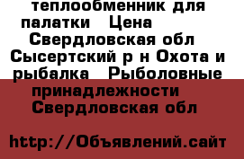 теплообменник для палатки › Цена ­ 4 000 - Свердловская обл., Сысертский р-н Охота и рыбалка » Рыболовные принадлежности   . Свердловская обл.